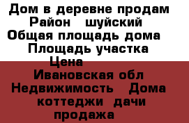 Дом в деревне продам › Район ­ шуйский  › Общая площадь дома ­ 36 › Площадь участка ­ 30 › Цена ­ 190 000 - Ивановская обл. Недвижимость » Дома, коттеджи, дачи продажа   
